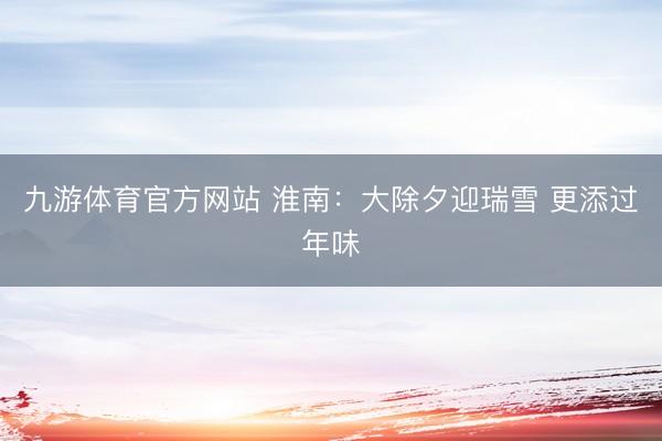 九游体育官方网站 淮南：大除夕迎瑞雪 更添过年味